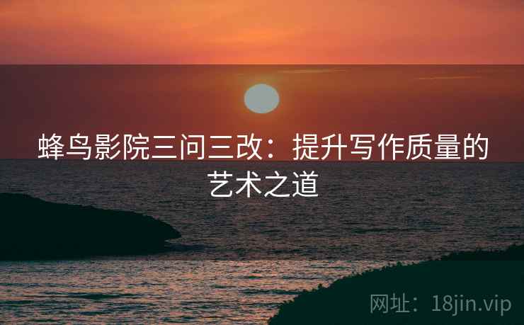 蜂鸟影院三问三改:提升写作质量的艺术之道
