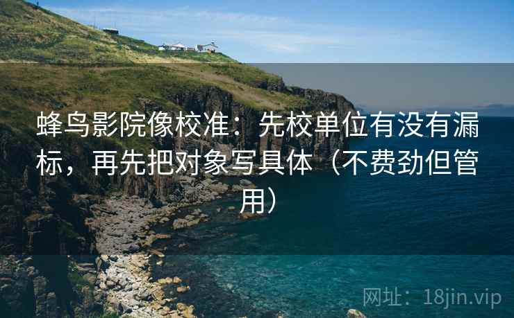 蜂鸟影院像校准:先校单位有没有漏标,再先把对象写具体(不费劲但管用) 第2张 蜂鸟影院像校准:先校单位有没有漏标,再先把对象写具体(不费劲但管用) 第2张