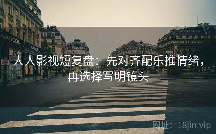 人人影视短复盘:先对齐配乐推情绪,再选择写明镜头