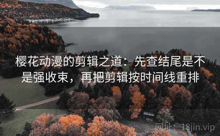 樱花动漫的剪辑之道:先查结尾是不是强收束,再把剪辑按时间线重排