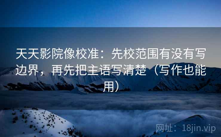 天天影院像校准:先校范围有没有写边界,再先把主语写清楚(写作也能用)
