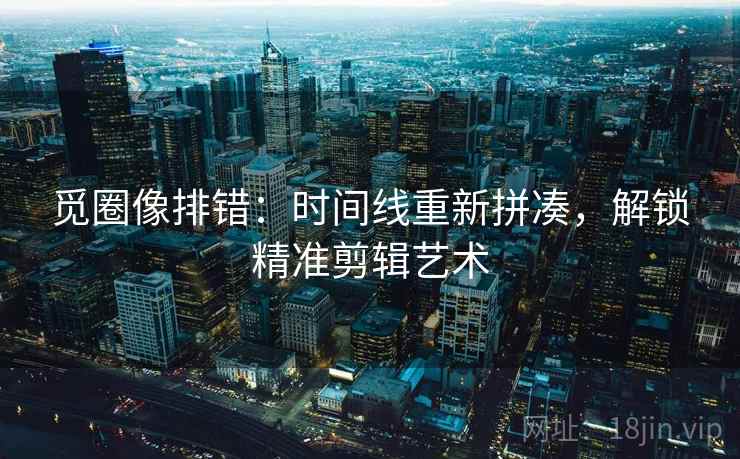 觅圈像排错:时间线重新拼凑,解锁精准剪辑艺术
