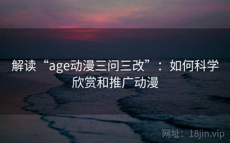 解读“age动漫三问三改”:如何科学欣赏和推广动漫